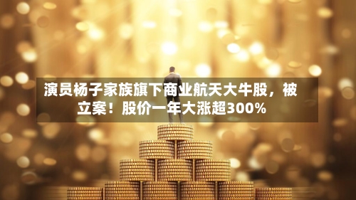 演员杨子家族旗下商业航天大牛股，被立案！股价一年大涨超300%