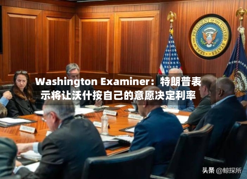 Washington Examiner：特朗普表示将让沃什按自己的意愿决定利率
