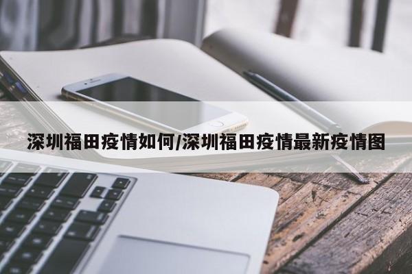 深圳福田疫情如何/深圳福田疫情最新疫情图
