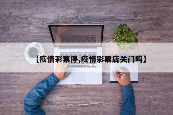 【疫情彩票停,疫情彩票店关门吗】